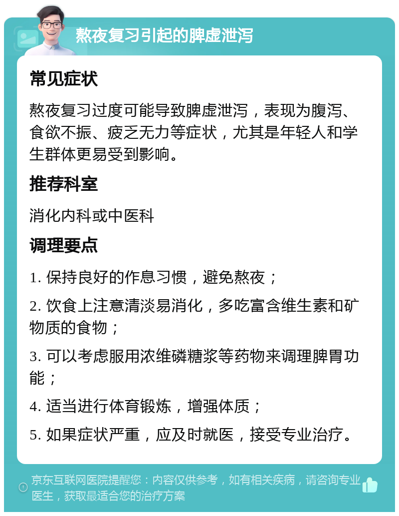 熬夜复习引起的脾虚泄泻 常见症状 熬夜复习过度可能导致脾虚泄泻，表现为腹泻、食欲不振、疲乏无力等症状，尤其是年轻人和学生群体更易受到影响。 推荐科室 消化内科或中医科 调理要点 1. 保持良好的作息习惯，避免熬夜； 2. 饮食上注意清淡易消化，多吃富含维生素和矿物质的食物； 3. 可以考虑服用浓维磷糖浆等药物来调理脾胃功能； 4. 适当进行体育锻炼，增强体质； 5. 如果症状严重，应及时就医，接受专业治疗。