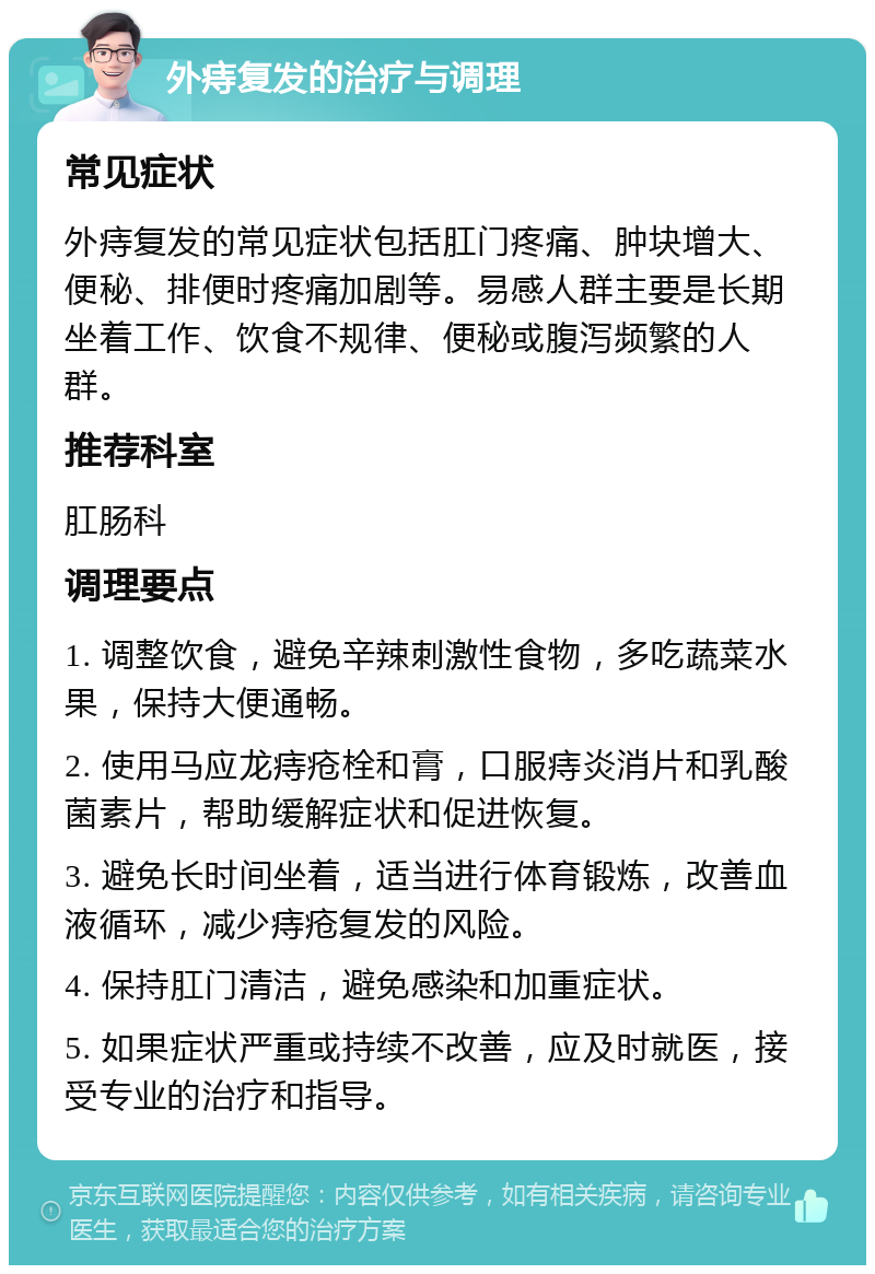 外痔复发的治疗与调理 常见症状 外痔复发的常见症状包括肛门疼痛、肿块增大、便秘、排便时疼痛加剧等。易感人群主要是长期坐着工作、饮食不规律、便秘或腹泻频繁的人群。 推荐科室 肛肠科 调理要点 1. 调整饮食，避免辛辣刺激性食物，多吃蔬菜水果，保持大便通畅。 2. 使用马应龙痔疮栓和膏，口服痔炎消片和乳酸菌素片，帮助缓解症状和促进恢复。 3. 避免长时间坐着，适当进行体育锻炼，改善血液循环，减少痔疮复发的风险。 4. 保持肛门清洁，避免感染和加重症状。 5. 如果症状严重或持续不改善，应及时就医，接受专业的治疗和指导。