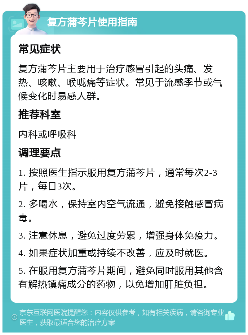 复方蒲芩片使用指南 常见症状 复方蒲芩片主要用于治疗感冒引起的头痛、发热、咳嗽、喉咙痛等症状。常见于流感季节或气候变化时易感人群。 推荐科室 内科或呼吸科 调理要点 1. 按照医生指示服用复方蒲芩片，通常每次2-3片，每日3次。 2. 多喝水，保持室内空气流通，避免接触感冒病毒。 3. 注意休息，避免过度劳累，增强身体免疫力。 4. 如果症状加重或持续不改善，应及时就医。 5. 在服用复方蒲芩片期间，避免同时服用其他含有解热镇痛成分的药物，以免增加肝脏负担。