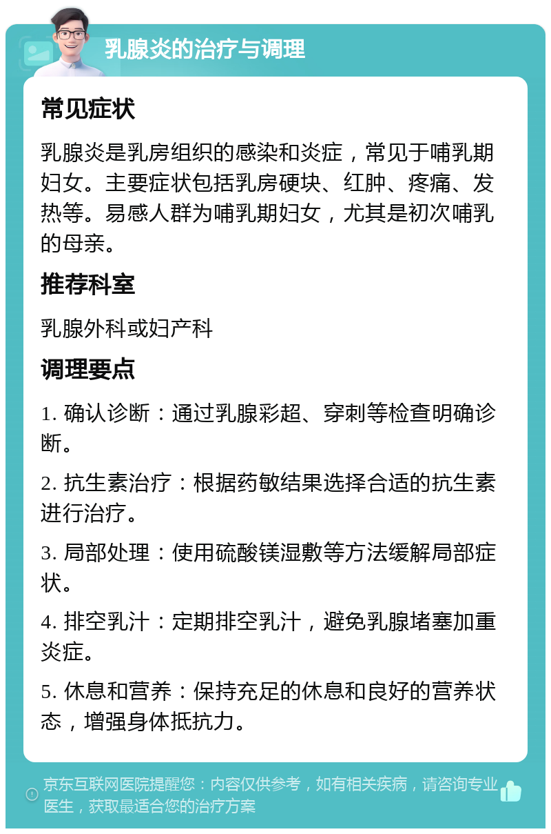 乳腺炎的治疗与调理 常见症状 乳腺炎是乳房组织的感染和炎症，常见于哺乳期妇女。主要症状包括乳房硬块、红肿、疼痛、发热等。易感人群为哺乳期妇女，尤其是初次哺乳的母亲。 推荐科室 乳腺外科或妇产科 调理要点 1. 确认诊断：通过乳腺彩超、穿刺等检查明确诊断。 2. 抗生素治疗：根据药敏结果选择合适的抗生素进行治疗。 3. 局部处理：使用硫酸镁湿敷等方法缓解局部症状。 4. 排空乳汁：定期排空乳汁，避免乳腺堵塞加重炎症。 5. 休息和营养：保持充足的休息和良好的营养状态，增强身体抵抗力。