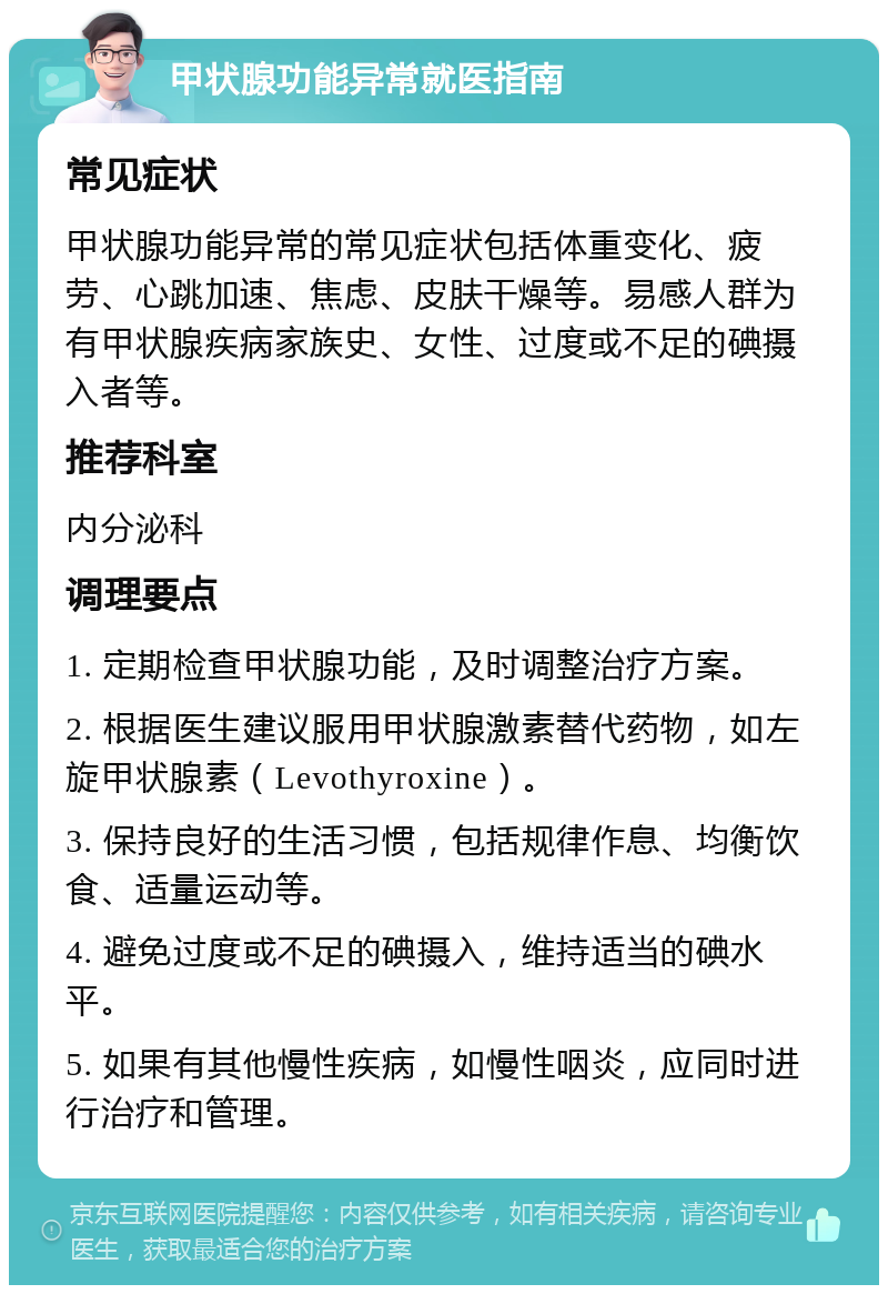 甲状腺功能异常就医指南 常见症状 甲状腺功能异常的常见症状包括体重变化、疲劳、心跳加速、焦虑、皮肤干燥等。易感人群为有甲状腺疾病家族史、女性、过度或不足的碘摄入者等。 推荐科室 内分泌科 调理要点 1. 定期检查甲状腺功能，及时调整治疗方案。 2. 根据医生建议服用甲状腺激素替代药物，如左旋甲状腺素（Levothyroxine）。 3. 保持良好的生活习惯，包括规律作息、均衡饮食、适量运动等。 4. 避免过度或不足的碘摄入，维持适当的碘水平。 5. 如果有其他慢性疾病，如慢性咽炎，应同时进行治疗和管理。