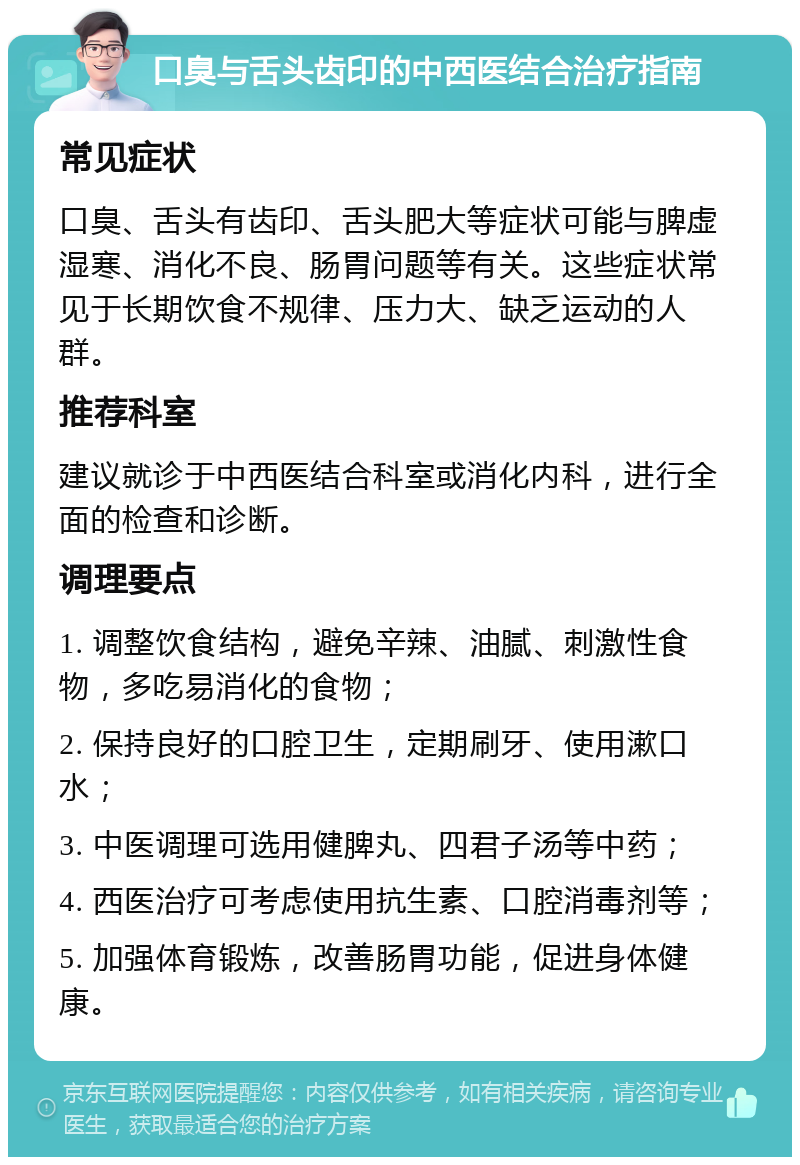 口臭与舌头齿印的中西医结合治疗指南 常见症状 口臭、舌头有齿印、舌头肥大等症状可能与脾虚湿寒、消化不良、肠胃问题等有关。这些症状常见于长期饮食不规律、压力大、缺乏运动的人群。 推荐科室 建议就诊于中西医结合科室或消化内科，进行全面的检查和诊断。 调理要点 1. 调整饮食结构，避免辛辣、油腻、刺激性食物，多吃易消化的食物； 2. 保持良好的口腔卫生，定期刷牙、使用漱口水； 3. 中医调理可选用健脾丸、四君子汤等中药； 4. 西医治疗可考虑使用抗生素、口腔消毒剂等； 5. 加强体育锻炼，改善肠胃功能，促进身体健康。