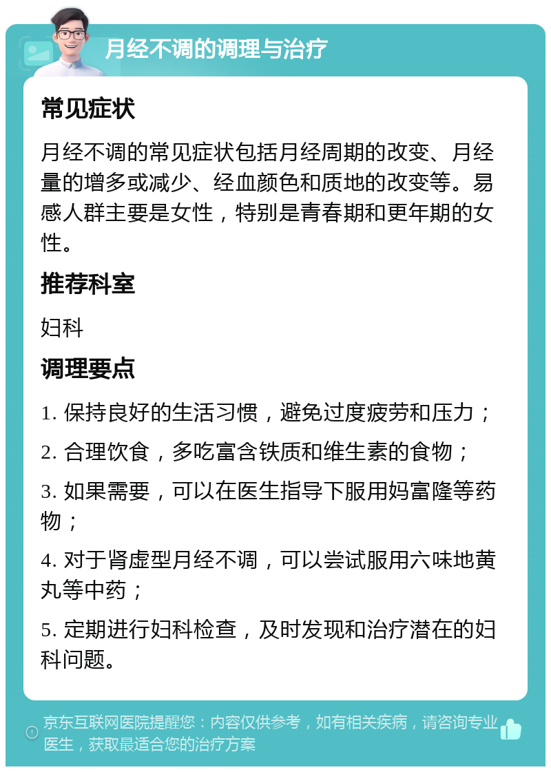 月经不调的调理与治疗 常见症状 月经不调的常见症状包括月经周期的改变、月经量的增多或减少、经血颜色和质地的改变等。易感人群主要是女性，特别是青春期和更年期的女性。 推荐科室 妇科 调理要点 1. 保持良好的生活习惯，避免过度疲劳和压力； 2. 合理饮食，多吃富含铁质和维生素的食物； 3. 如果需要，可以在医生指导下服用妈富隆等药物； 4. 对于肾虚型月经不调，可以尝试服用六味地黄丸等中药； 5. 定期进行妇科检查，及时发现和治疗潜在的妇科问题。