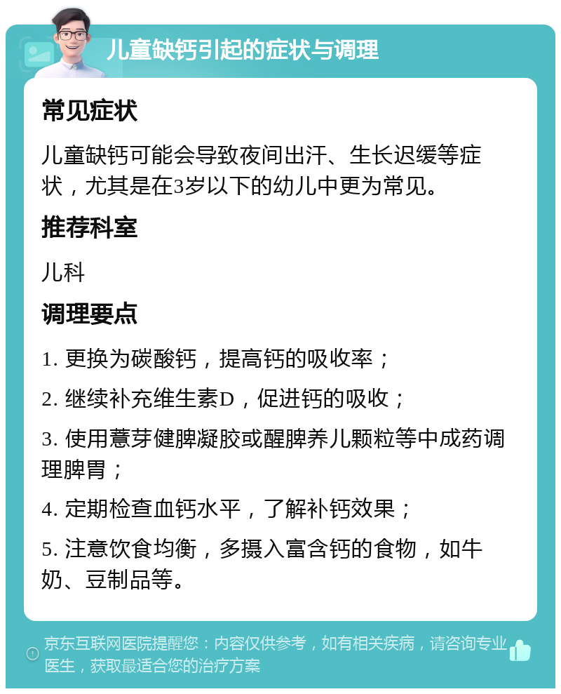 儿童缺钙引起的症状与调理 常见症状 儿童缺钙可能会导致夜间出汗、生长迟缓等症状，尤其是在3岁以下的幼儿中更为常见。 推荐科室 儿科 调理要点 1. 更换为碳酸钙，提高钙的吸收率； 2. 继续补充维生素D，促进钙的吸收； 3. 使用薏芽健脾凝胶或醒脾养儿颗粒等中成药调理脾胃； 4. 定期检查血钙水平，了解补钙效果； 5. 注意饮食均衡，多摄入富含钙的食物，如牛奶、豆制品等。