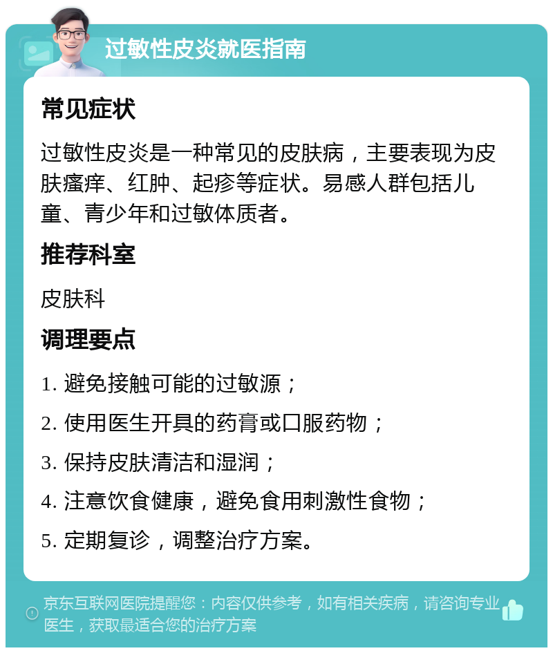 过敏性皮炎就医指南 常见症状 过敏性皮炎是一种常见的皮肤病，主要表现为皮肤瘙痒、红肿、起疹等症状。易感人群包括儿童、青少年和过敏体质者。 推荐科室 皮肤科 调理要点 1. 避免接触可能的过敏源； 2. 使用医生开具的药膏或口服药物； 3. 保持皮肤清洁和湿润； 4. 注意饮食健康，避免食用刺激性食物； 5. 定期复诊，调整治疗方案。