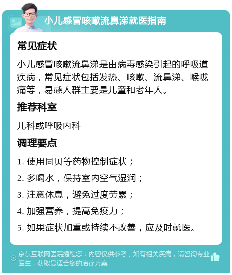 小儿感冒咳嗽流鼻涕就医指南 常见症状 小儿感冒咳嗽流鼻涕是由病毒感染引起的呼吸道疾病，常见症状包括发热、咳嗽、流鼻涕、喉咙痛等，易感人群主要是儿童和老年人。 推荐科室 儿科或呼吸内科 调理要点 1. 使用同贝等药物控制症状； 2. 多喝水，保持室内空气湿润； 3. 注意休息，避免过度劳累； 4. 加强营养，提高免疫力； 5. 如果症状加重或持续不改善，应及时就医。