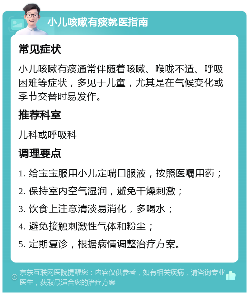 小儿咳嗽有痰就医指南 常见症状 小儿咳嗽有痰通常伴随着咳嗽、喉咙不适、呼吸困难等症状，多见于儿童，尤其是在气候变化或季节交替时易发作。 推荐科室 儿科或呼吸科 调理要点 1. 给宝宝服用小儿定喘口服液，按照医嘱用药； 2. 保持室内空气湿润，避免干燥刺激； 3. 饮食上注意清淡易消化，多喝水； 4. 避免接触刺激性气体和粉尘； 5. 定期复诊，根据病情调整治疗方案。