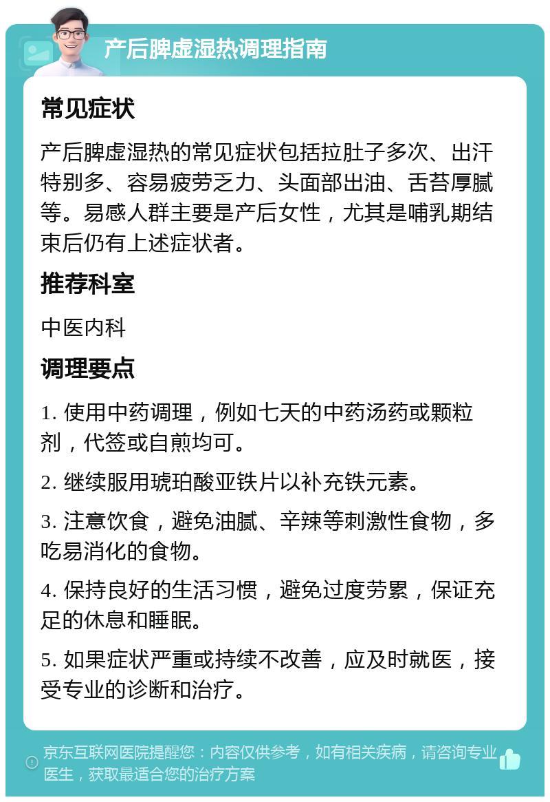 产后脾虚湿热调理指南 常见症状 产后脾虚湿热的常见症状包括拉肚子多次、出汗特别多、容易疲劳乏力、头面部出油、舌苔厚腻等。易感人群主要是产后女性，尤其是哺乳期结束后仍有上述症状者。 推荐科室 中医内科 调理要点 1. 使用中药调理，例如七天的中药汤药或颗粒剂，代签或自煎均可。 2. 继续服用琥珀酸亚铁片以补充铁元素。 3. 注意饮食，避免油腻、辛辣等刺激性食物，多吃易消化的食物。 4. 保持良好的生活习惯，避免过度劳累，保证充足的休息和睡眠。 5. 如果症状严重或持续不改善，应及时就医，接受专业的诊断和治疗。