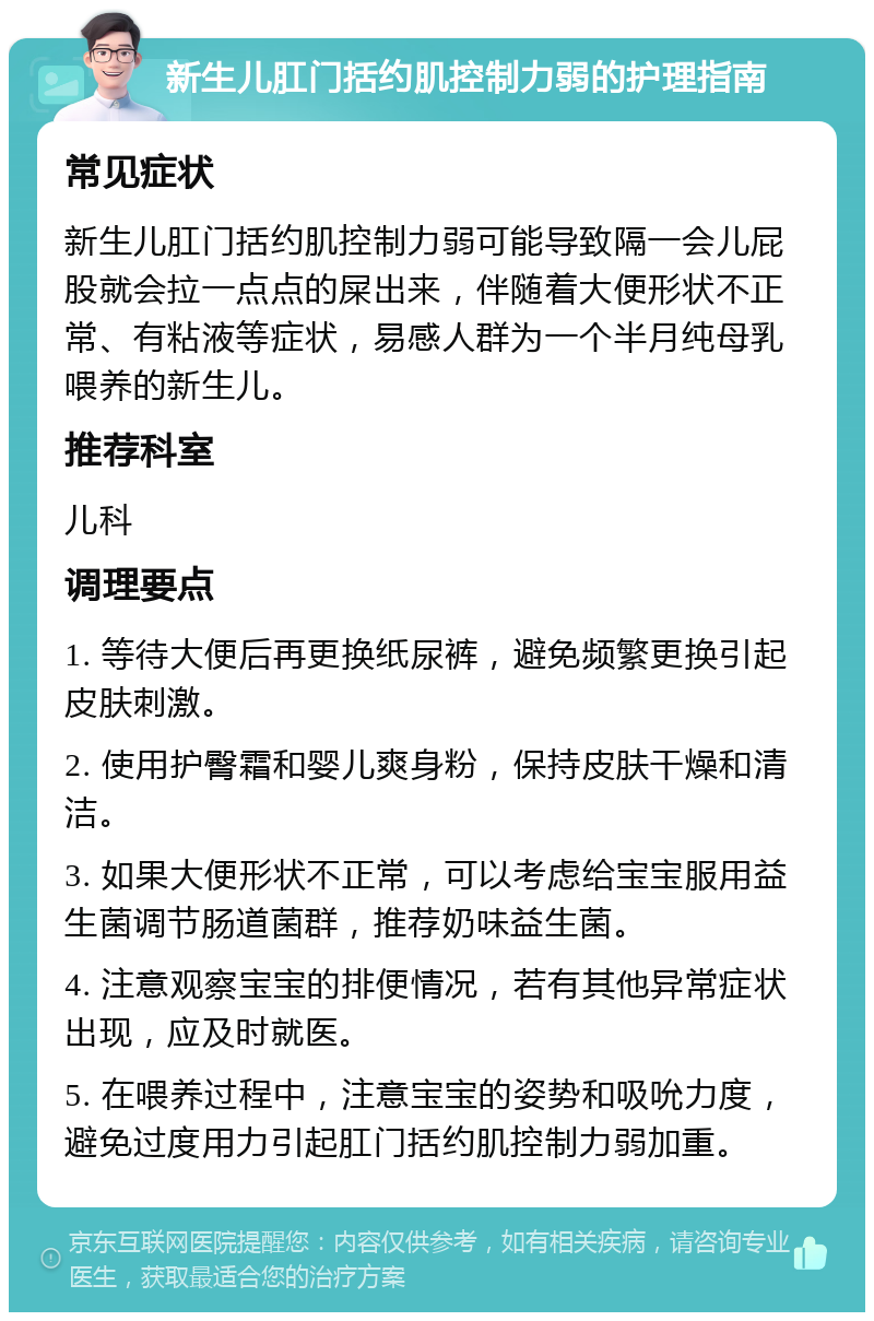 新生儿肛门括约肌控制力弱的护理指南 常见症状 新生儿肛门括约肌控制力弱可能导致隔一会儿屁股就会拉一点点的屎出来，伴随着大便形状不正常、有粘液等症状，易感人群为一个半月纯母乳喂养的新生儿。 推荐科室 儿科 调理要点 1. 等待大便后再更换纸尿裤，避免频繁更换引起皮肤刺激。 2. 使用护臀霜和婴儿爽身粉，保持皮肤干燥和清洁。 3. 如果大便形状不正常，可以考虑给宝宝服用益生菌调节肠道菌群，推荐奶味益生菌。 4. 注意观察宝宝的排便情况，若有其他异常症状出现，应及时就医。 5. 在喂养过程中，注意宝宝的姿势和吸吮力度，避免过度用力引起肛门括约肌控制力弱加重。