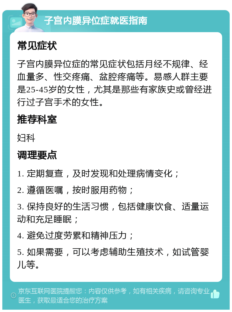 子宫内膜异位症就医指南 常见症状 子宫内膜异位症的常见症状包括月经不规律、经血量多、性交疼痛、盆腔疼痛等。易感人群主要是25-45岁的女性，尤其是那些有家族史或曾经进行过子宫手术的女性。 推荐科室 妇科 调理要点 1. 定期复查，及时发现和处理病情变化； 2. 遵循医嘱，按时服用药物； 3. 保持良好的生活习惯，包括健康饮食、适量运动和充足睡眠； 4. 避免过度劳累和精神压力； 5. 如果需要，可以考虑辅助生殖技术，如试管婴儿等。