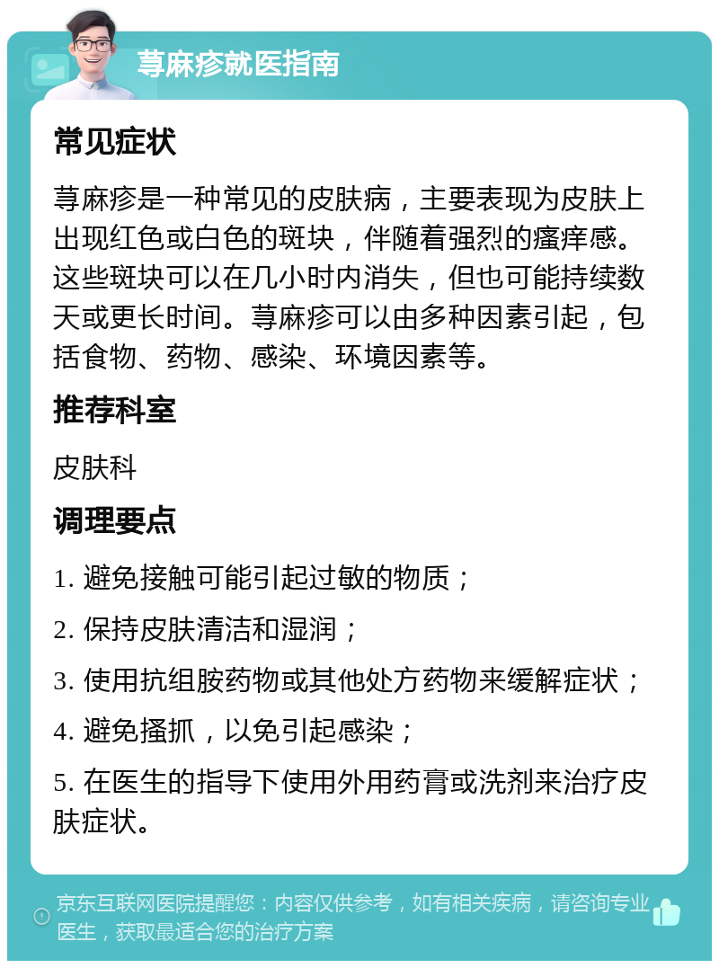 荨麻疹就医指南 常见症状 荨麻疹是一种常见的皮肤病，主要表现为皮肤上出现红色或白色的斑块，伴随着强烈的瘙痒感。这些斑块可以在几小时内消失，但也可能持续数天或更长时间。荨麻疹可以由多种因素引起，包括食物、药物、感染、环境因素等。 推荐科室 皮肤科 调理要点 1. 避免接触可能引起过敏的物质； 2. 保持皮肤清洁和湿润； 3. 使用抗组胺药物或其他处方药物来缓解症状； 4. 避免搔抓，以免引起感染； 5. 在医生的指导下使用外用药膏或洗剂来治疗皮肤症状。