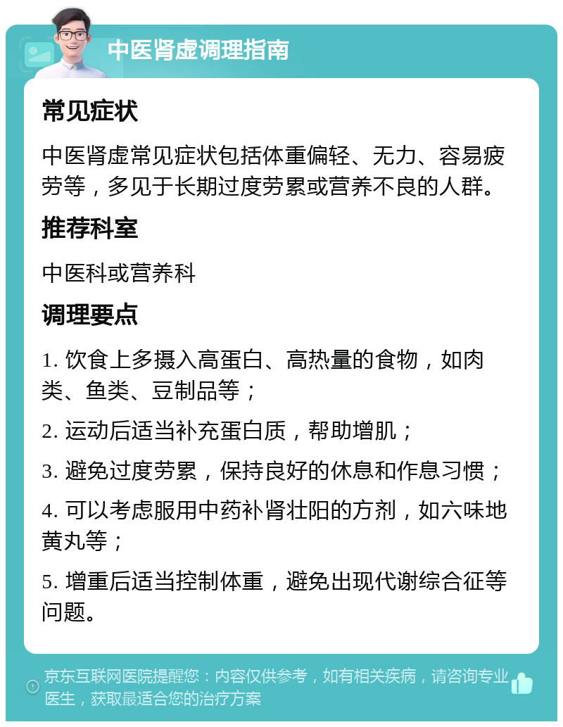 中医肾虚调理指南 常见症状 中医肾虚常见症状包括体重偏轻、无力、容易疲劳等，多见于长期过度劳累或营养不良的人群。 推荐科室 中医科或营养科 调理要点 1. 饮食上多摄入高蛋白、高热量的食物，如肉类、鱼类、豆制品等； 2. 运动后适当补充蛋白质，帮助增肌； 3. 避免过度劳累，保持良好的休息和作息习惯； 4. 可以考虑服用中药补肾壮阳的方剂，如六味地黄丸等； 5. 增重后适当控制体重，避免出现代谢综合征等问题。