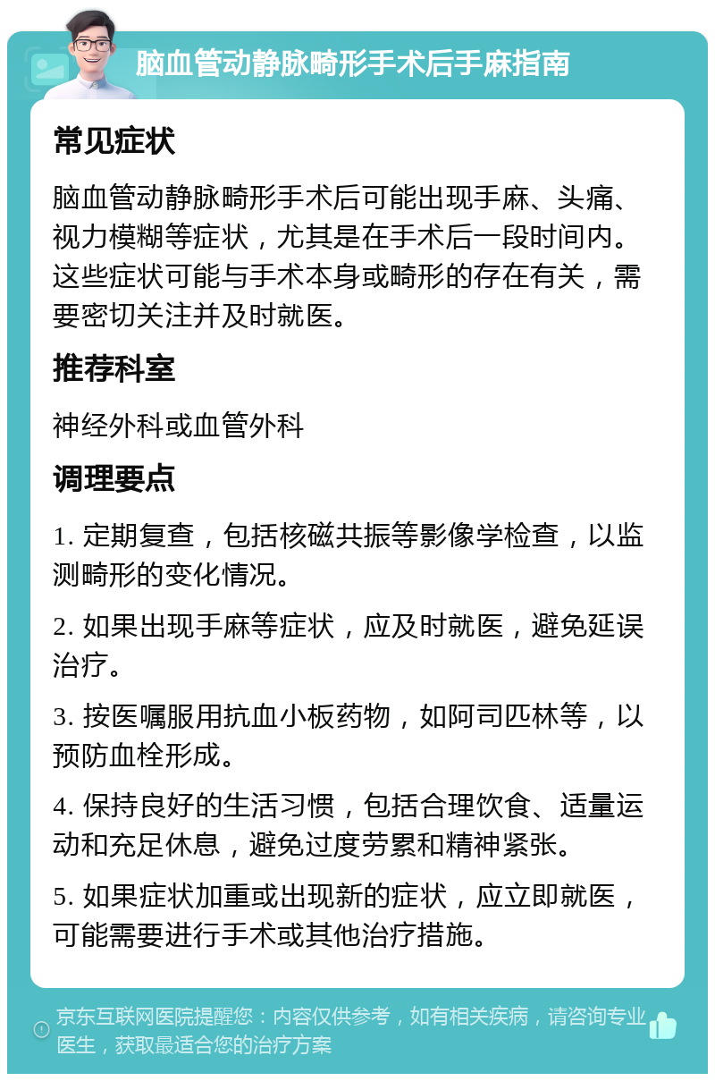 脑血管动静脉畸形手术后手麻指南 常见症状 脑血管动静脉畸形手术后可能出现手麻、头痛、视力模糊等症状，尤其是在手术后一段时间内。这些症状可能与手术本身或畸形的存在有关，需要密切关注并及时就医。 推荐科室 神经外科或血管外科 调理要点 1. 定期复查，包括核磁共振等影像学检查，以监测畸形的变化情况。 2. 如果出现手麻等症状，应及时就医，避免延误治疗。 3. 按医嘱服用抗血小板药物，如阿司匹林等，以预防血栓形成。 4. 保持良好的生活习惯，包括合理饮食、适量运动和充足休息，避免过度劳累和精神紧张。 5. 如果症状加重或出现新的症状，应立即就医，可能需要进行手术或其他治疗措施。