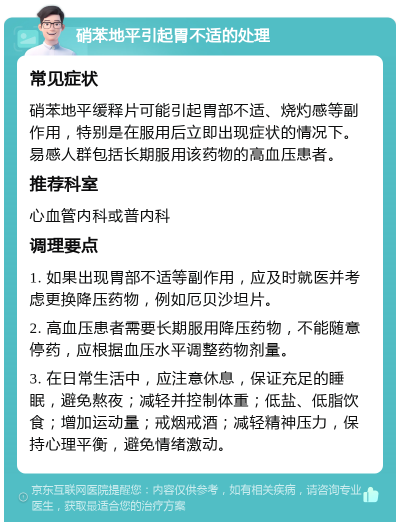 硝苯地平引起胃不适的处理 常见症状 硝苯地平缓释片可能引起胃部不适、烧灼感等副作用，特别是在服用后立即出现症状的情况下。易感人群包括长期服用该药物的高血压患者。 推荐科室 心血管内科或普内科 调理要点 1. 如果出现胃部不适等副作用，应及时就医并考虑更换降压药物，例如厄贝沙坦片。 2. 高血压患者需要长期服用降压药物，不能随意停药，应根据血压水平调整药物剂量。 3. 在日常生活中，应注意休息，保证充足的睡眠，避免熬夜；减轻并控制体重；低盐、低脂饮食；增加运动量；戒烟戒酒；减轻精神压力，保持心理平衡，避免情绪激动。