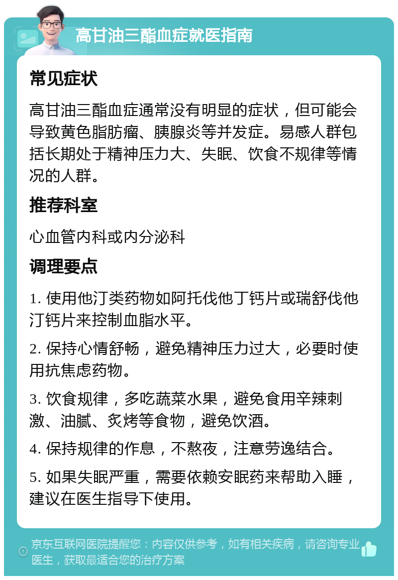 高甘油三酯血症就医指南 常见症状 高甘油三酯血症通常没有明显的症状，但可能会导致黄色脂肪瘤、胰腺炎等并发症。易感人群包括长期处于精神压力大、失眠、饮食不规律等情况的人群。 推荐科室 心血管内科或内分泌科 调理要点 1. 使用他汀类药物如阿托伐他丁钙片或瑞舒伐他汀钙片来控制血脂水平。 2. 保持心情舒畅，避免精神压力过大，必要时使用抗焦虑药物。 3. 饮食规律，多吃蔬菜水果，避免食用辛辣刺激、油腻、炙烤等食物，避免饮酒。 4. 保持规律的作息，不熬夜，注意劳逸结合。 5. 如果失眠严重，需要依赖安眠药来帮助入睡，建议在医生指导下使用。