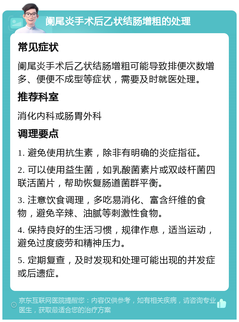 阑尾炎手术后乙状结肠增粗的处理 常见症状 阑尾炎手术后乙状结肠增粗可能导致排便次数增多、便便不成型等症状，需要及时就医处理。 推荐科室 消化内科或肠胃外科 调理要点 1. 避免使用抗生素，除非有明确的炎症指征。 2. 可以使用益生菌，如乳酸菌素片或双歧杆菌四联活菌片，帮助恢复肠道菌群平衡。 3. 注意饮食调理，多吃易消化、富含纤维的食物，避免辛辣、油腻等刺激性食物。 4. 保持良好的生活习惯，规律作息，适当运动，避免过度疲劳和精神压力。 5. 定期复查，及时发现和处理可能出现的并发症或后遗症。