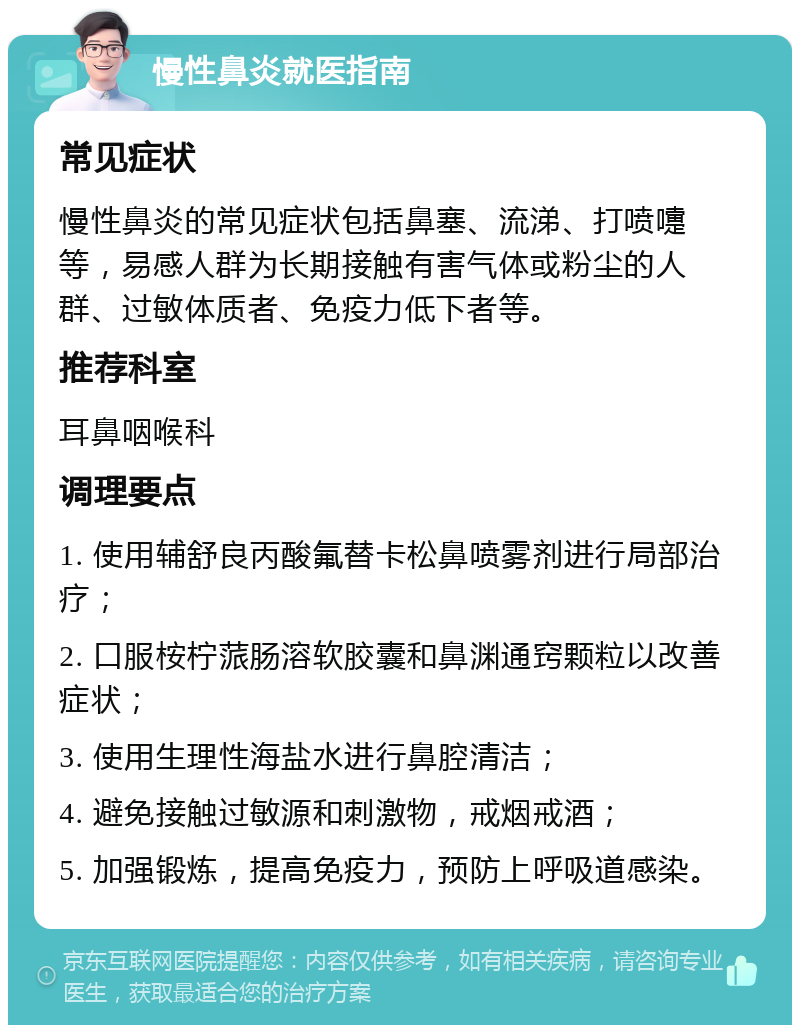 慢性鼻炎就医指南 常见症状 慢性鼻炎的常见症状包括鼻塞、流涕、打喷嚏等，易感人群为长期接触有害气体或粉尘的人群、过敏体质者、免疫力低下者等。 推荐科室 耳鼻咽喉科 调理要点 1. 使用辅舒良丙酸氟替卡松鼻喷雾剂进行局部治疗； 2. 口服桉柠蒎肠溶软胶囊和鼻渊通窍颗粒以改善症状； 3. 使用生理性海盐水进行鼻腔清洁； 4. 避免接触过敏源和刺激物，戒烟戒酒； 5. 加强锻炼，提高免疫力，预防上呼吸道感染。