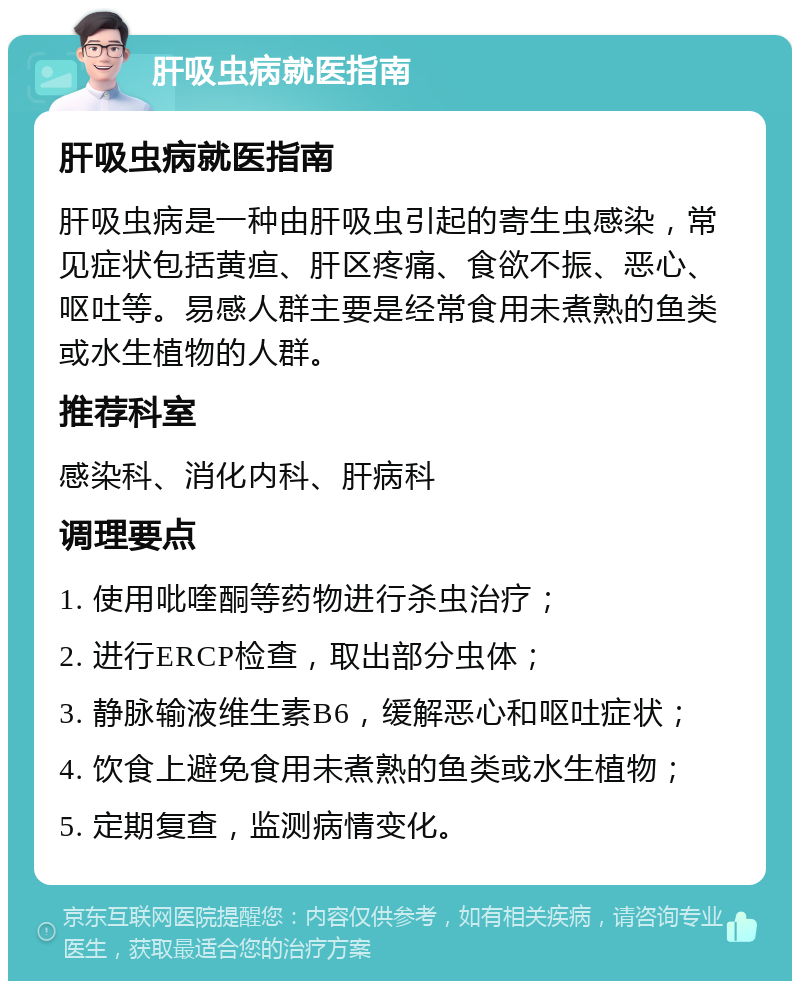 肝吸虫病就医指南 肝吸虫病就医指南 肝吸虫病是一种由肝吸虫引起的寄生虫感染，常见症状包括黄疸、肝区疼痛、食欲不振、恶心、呕吐等。易感人群主要是经常食用未煮熟的鱼类或水生植物的人群。 推荐科室 感染科、消化内科、肝病科 调理要点 1. 使用吡喹酮等药物进行杀虫治疗； 2. 进行ERCP检查，取出部分虫体； 3. 静脉输液维生素B6，缓解恶心和呕吐症状； 4. 饮食上避免食用未煮熟的鱼类或水生植物； 5. 定期复查，监测病情变化。