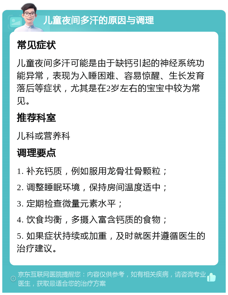 儿童夜间多汗的原因与调理 常见症状 儿童夜间多汗可能是由于缺钙引起的神经系统功能异常，表现为入睡困难、容易惊醒、生长发育落后等症状，尤其是在2岁左右的宝宝中较为常见。 推荐科室 儿科或营养科 调理要点 1. 补充钙质，例如服用龙骨壮骨颗粒； 2. 调整睡眠环境，保持房间温度适中； 3. 定期检查微量元素水平； 4. 饮食均衡，多摄入富含钙质的食物； 5. 如果症状持续或加重，及时就医并遵循医生的治疗建议。