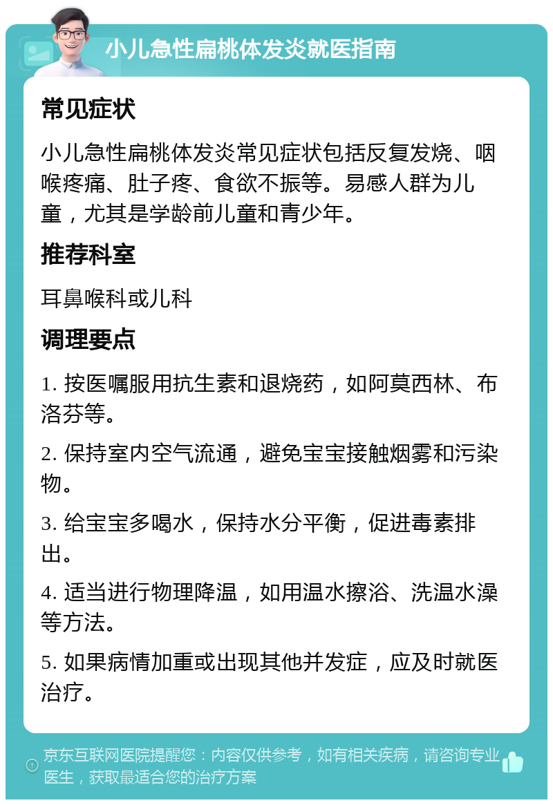 小儿急性扁桃体发炎就医指南 常见症状 小儿急性扁桃体发炎常见症状包括反复发烧、咽喉疼痛、肚子疼、食欲不振等。易感人群为儿童，尤其是学龄前儿童和青少年。 推荐科室 耳鼻喉科或儿科 调理要点 1. 按医嘱服用抗生素和退烧药，如阿莫西林、布洛芬等。 2. 保持室内空气流通，避免宝宝接触烟雾和污染物。 3. 给宝宝多喝水，保持水分平衡，促进毒素排出。 4. 适当进行物理降温，如用温水擦浴、洗温水澡等方法。 5. 如果病情加重或出现其他并发症，应及时就医治疗。