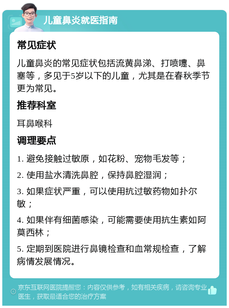 儿童鼻炎就医指南 常见症状 儿童鼻炎的常见症状包括流黄鼻涕、打喷嚏、鼻塞等，多见于5岁以下的儿童，尤其是在春秋季节更为常见。 推荐科室 耳鼻喉科 调理要点 1. 避免接触过敏原，如花粉、宠物毛发等； 2. 使用盐水清洗鼻腔，保持鼻腔湿润； 3. 如果症状严重，可以使用抗过敏药物如扑尔敏； 4. 如果伴有细菌感染，可能需要使用抗生素如阿莫西林； 5. 定期到医院进行鼻镜检查和血常规检查，了解病情发展情况。