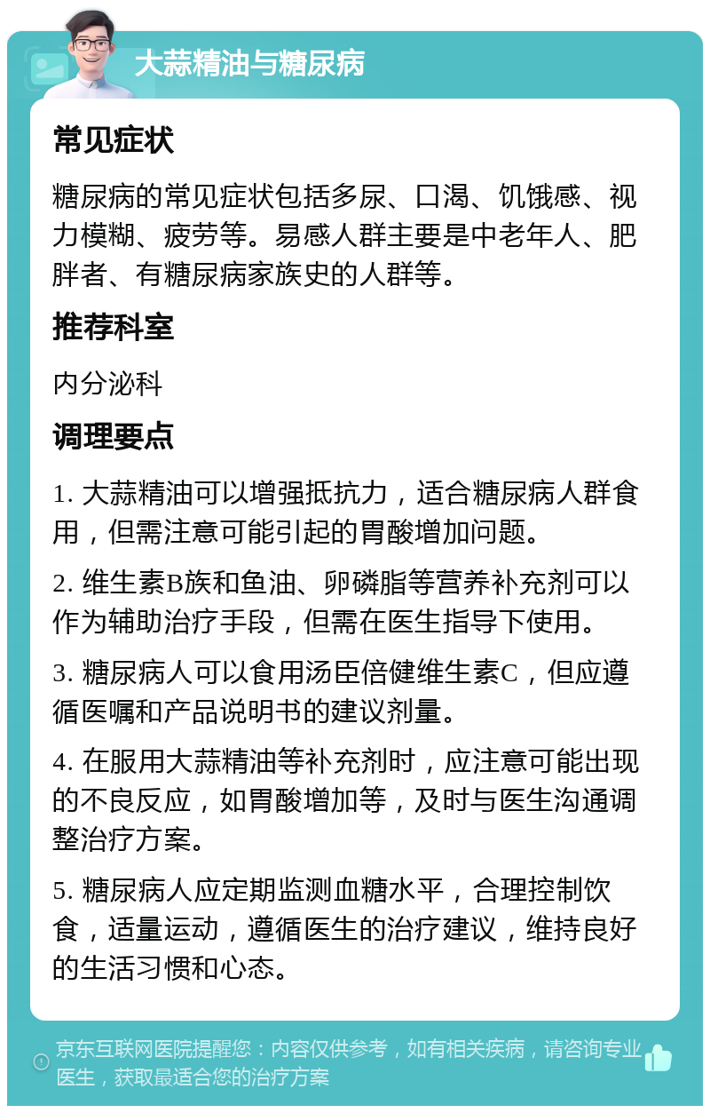 大蒜精油与糖尿病 常见症状 糖尿病的常见症状包括多尿、口渴、饥饿感、视力模糊、疲劳等。易感人群主要是中老年人、肥胖者、有糖尿病家族史的人群等。 推荐科室 内分泌科 调理要点 1. 大蒜精油可以增强抵抗力，适合糖尿病人群食用，但需注意可能引起的胃酸增加问题。 2. 维生素B族和鱼油、卵磷脂等营养补充剂可以作为辅助治疗手段，但需在医生指导下使用。 3. 糖尿病人可以食用汤臣倍健维生素C，但应遵循医嘱和产品说明书的建议剂量。 4. 在服用大蒜精油等补充剂时，应注意可能出现的不良反应，如胃酸增加等，及时与医生沟通调整治疗方案。 5. 糖尿病人应定期监测血糖水平，合理控制饮食，适量运动，遵循医生的治疗建议，维持良好的生活习惯和心态。