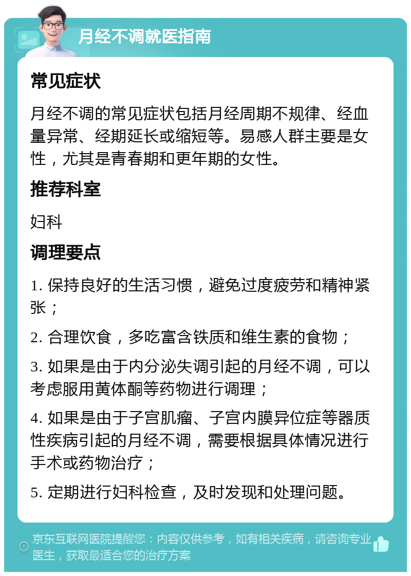 月经不调就医指南 常见症状 月经不调的常见症状包括月经周期不规律、经血量异常、经期延长或缩短等。易感人群主要是女性，尤其是青春期和更年期的女性。 推荐科室 妇科 调理要点 1. 保持良好的生活习惯，避免过度疲劳和精神紧张； 2. 合理饮食，多吃富含铁质和维生素的食物； 3. 如果是由于内分泌失调引起的月经不调，可以考虑服用黄体酮等药物进行调理； 4. 如果是由于子宫肌瘤、子宫内膜异位症等器质性疾病引起的月经不调，需要根据具体情况进行手术或药物治疗； 5. 定期进行妇科检查，及时发现和处理问题。