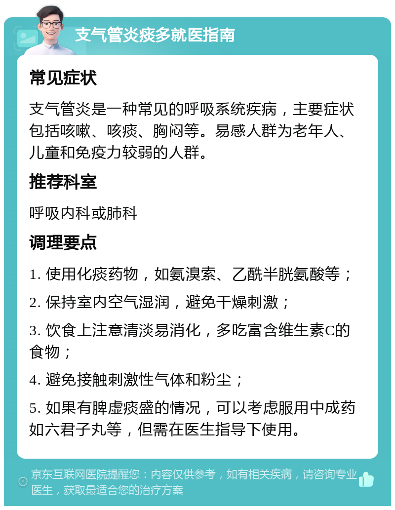 支气管炎痰多就医指南 常见症状 支气管炎是一种常见的呼吸系统疾病，主要症状包括咳嗽、咳痰、胸闷等。易感人群为老年人、儿童和免疫力较弱的人群。 推荐科室 呼吸内科或肺科 调理要点 1. 使用化痰药物，如氨溴索、乙酰半胱氨酸等； 2. 保持室内空气湿润，避免干燥刺激； 3. 饮食上注意清淡易消化，多吃富含维生素C的食物； 4. 避免接触刺激性气体和粉尘； 5. 如果有脾虚痰盛的情况，可以考虑服用中成药如六君子丸等，但需在医生指导下使用。