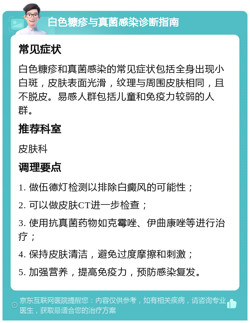 白色糠疹与真菌感染诊断指南 常见症状 白色糠疹和真菌感染的常见症状包括全身出现小白斑，皮肤表面光滑，纹理与周围皮肤相同，且不脱皮。易感人群包括儿童和免疫力较弱的人群。 推荐科室 皮肤科 调理要点 1. 做伍德灯检测以排除白癜风的可能性； 2. 可以做皮肤CT进一步检查； 3. 使用抗真菌药物如克霉唑、伊曲康唑等进行治疗； 4. 保持皮肤清洁，避免过度摩擦和刺激； 5. 加强营养，提高免疫力，预防感染复发。