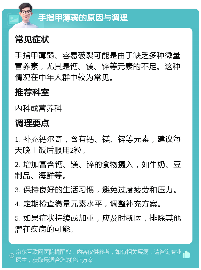 手指甲薄弱的原因与调理 常见症状 手指甲薄弱、容易破裂可能是由于缺乏多种微量营养素，尤其是钙、镁、锌等元素的不足。这种情况在中年人群中较为常见。 推荐科室 内科或营养科 调理要点 1. 补充钙尔奇，含有钙、镁、锌等元素，建议每天晚上饭后服用2粒。 2. 增加富含钙、镁、锌的食物摄入，如牛奶、豆制品、海鲜等。 3. 保持良好的生活习惯，避免过度疲劳和压力。 4. 定期检查微量元素水平，调整补充方案。 5. 如果症状持续或加重，应及时就医，排除其他潜在疾病的可能。