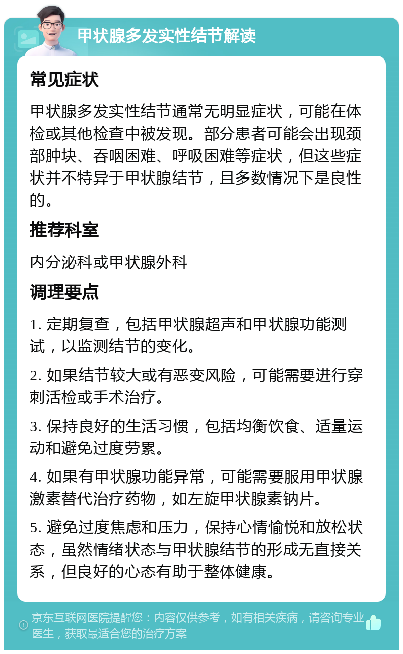 甲状腺多发实性结节解读 常见症状 甲状腺多发实性结节通常无明显症状，可能在体检或其他检查中被发现。部分患者可能会出现颈部肿块、吞咽困难、呼吸困难等症状，但这些症状并不特异于甲状腺结节，且多数情况下是良性的。 推荐科室 内分泌科或甲状腺外科 调理要点 1. 定期复查，包括甲状腺超声和甲状腺功能测试，以监测结节的变化。 2. 如果结节较大或有恶变风险，可能需要进行穿刺活检或手术治疗。 3. 保持良好的生活习惯，包括均衡饮食、适量运动和避免过度劳累。 4. 如果有甲状腺功能异常，可能需要服用甲状腺激素替代治疗药物，如左旋甲状腺素钠片。 5. 避免过度焦虑和压力，保持心情愉悦和放松状态，虽然情绪状态与甲状腺结节的形成无直接关系，但良好的心态有助于整体健康。