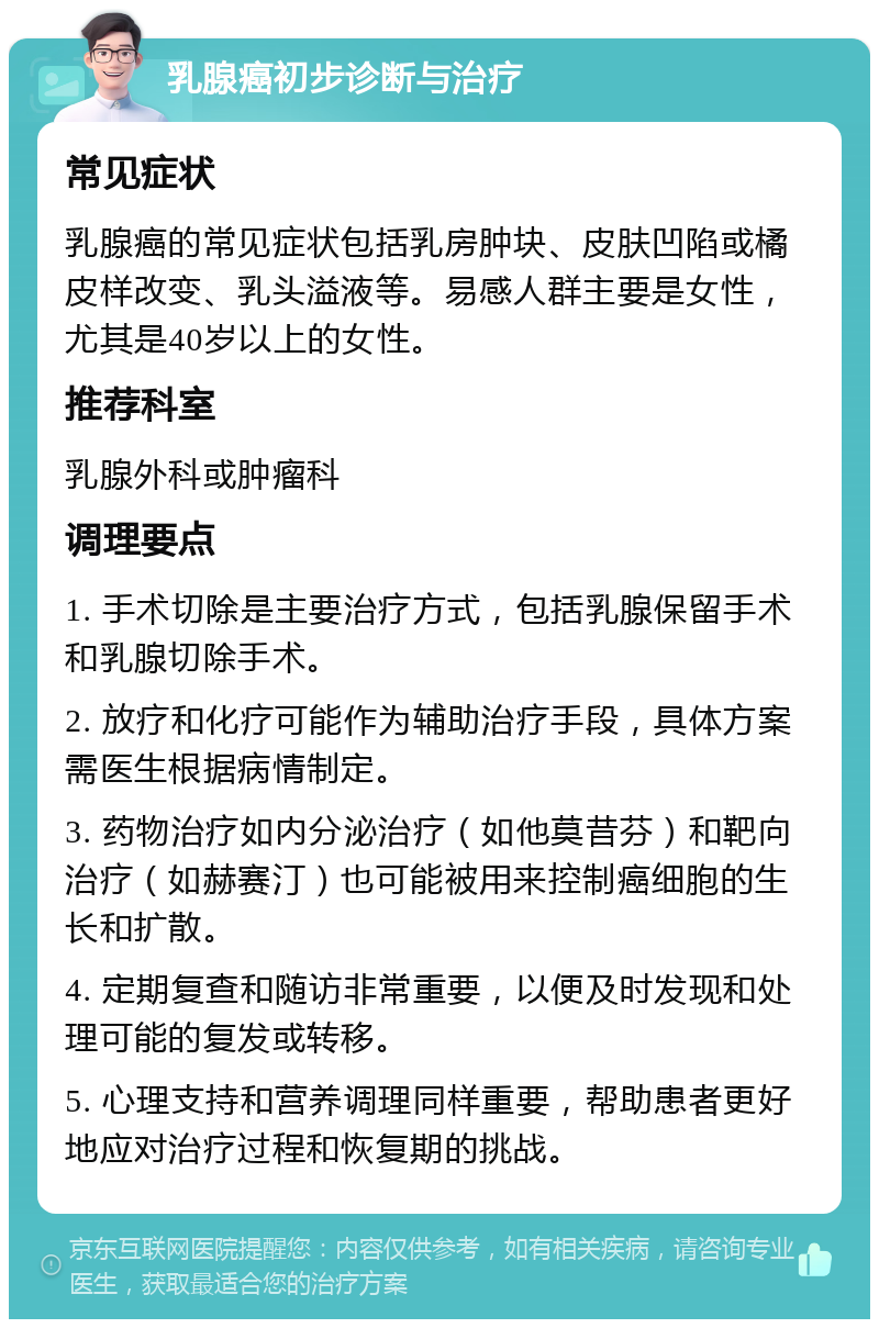 乳腺癌初步诊断与治疗 常见症状 乳腺癌的常见症状包括乳房肿块、皮肤凹陷或橘皮样改变、乳头溢液等。易感人群主要是女性，尤其是40岁以上的女性。 推荐科室 乳腺外科或肿瘤科 调理要点 1. 手术切除是主要治疗方式，包括乳腺保留手术和乳腺切除手术。 2. 放疗和化疗可能作为辅助治疗手段，具体方案需医生根据病情制定。 3. 药物治疗如内分泌治疗（如他莫昔芬）和靶向治疗（如赫赛汀）也可能被用来控制癌细胞的生长和扩散。 4. 定期复查和随访非常重要，以便及时发现和处理可能的复发或转移。 5. 心理支持和营养调理同样重要，帮助患者更好地应对治疗过程和恢复期的挑战。