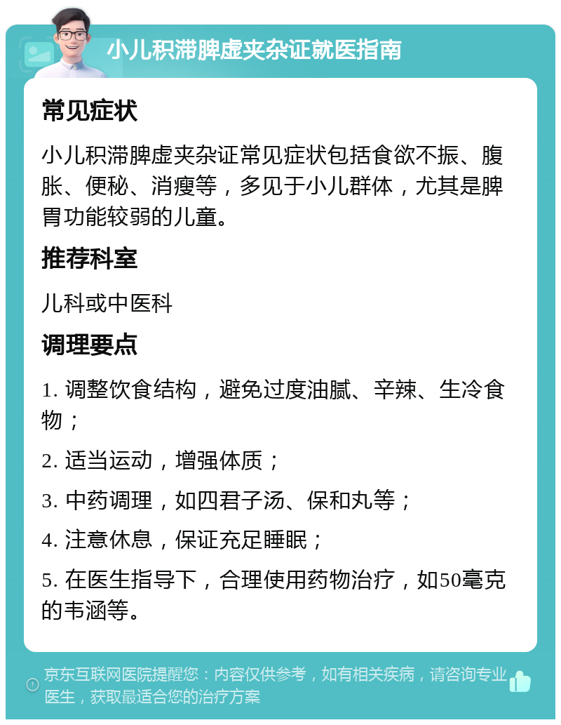 小儿积滞脾虚夹杂证就医指南 常见症状 小儿积滞脾虚夹杂证常见症状包括食欲不振、腹胀、便秘、消瘦等，多见于小儿群体，尤其是脾胃功能较弱的儿童。 推荐科室 儿科或中医科 调理要点 1. 调整饮食结构，避免过度油腻、辛辣、生冷食物； 2. 适当运动，增强体质； 3. 中药调理，如四君子汤、保和丸等； 4. 注意休息，保证充足睡眠； 5. 在医生指导下，合理使用药物治疗，如50毫克的韦涵等。