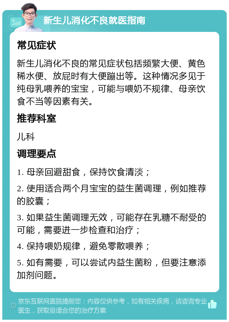 新生儿消化不良就医指南 常见症状 新生儿消化不良的常见症状包括频繁大便、黄色稀水便、放屁时有大便蹦出等。这种情况多见于纯母乳喂养的宝宝，可能与喂奶不规律、母亲饮食不当等因素有关。 推荐科室 儿科 调理要点 1. 母亲回避甜食，保持饮食清淡； 2. 使用适合两个月宝宝的益生菌调理，例如推荐的胶囊； 3. 如果益生菌调理无效，可能存在乳糖不耐受的可能，需要进一步检查和治疗； 4. 保持喂奶规律，避免零散喂养； 5. 如有需要，可以尝试内益生菌粉，但要注意添加剂问题。