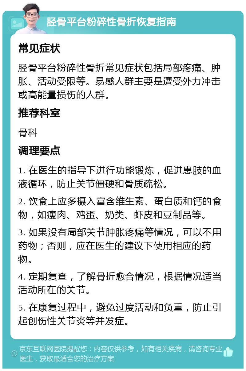 胫骨平台粉碎性骨折恢复指南 常见症状 胫骨平台粉碎性骨折常见症状包括局部疼痛、肿胀、活动受限等。易感人群主要是遭受外力冲击或高能量损伤的人群。 推荐科室 骨科 调理要点 1. 在医生的指导下进行功能锻炼，促进患肢的血液循环，防止关节僵硬和骨质疏松。 2. 饮食上应多摄入富含维生素、蛋白质和钙的食物，如瘦肉、鸡蛋、奶类、虾皮和豆制品等。 3. 如果没有局部关节肿胀疼痛等情况，可以不用药物；否则，应在医生的建议下使用相应的药物。 4. 定期复查，了解骨折愈合情况，根据情况适当活动所在的关节。 5. 在康复过程中，避免过度活动和负重，防止引起创伤性关节炎等并发症。