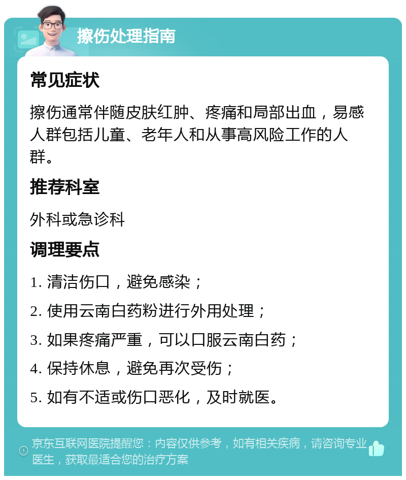 擦伤处理指南 常见症状 擦伤通常伴随皮肤红肿、疼痛和局部出血，易感人群包括儿童、老年人和从事高风险工作的人群。 推荐科室 外科或急诊科 调理要点 1. 清洁伤口，避免感染； 2. 使用云南白药粉进行外用处理； 3. 如果疼痛严重，可以口服云南白药； 4. 保持休息，避免再次受伤； 5. 如有不适或伤口恶化，及时就医。