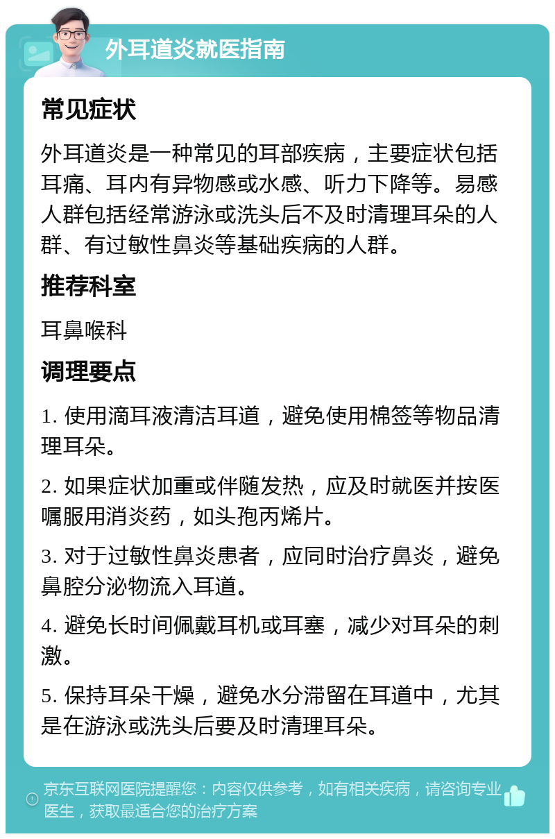 外耳道炎就医指南 常见症状 外耳道炎是一种常见的耳部疾病，主要症状包括耳痛、耳内有异物感或水感、听力下降等。易感人群包括经常游泳或洗头后不及时清理耳朵的人群、有过敏性鼻炎等基础疾病的人群。 推荐科室 耳鼻喉科 调理要点 1. 使用滴耳液清洁耳道，避免使用棉签等物品清理耳朵。 2. 如果症状加重或伴随发热，应及时就医并按医嘱服用消炎药，如头孢丙烯片。 3. 对于过敏性鼻炎患者，应同时治疗鼻炎，避免鼻腔分泌物流入耳道。 4. 避免长时间佩戴耳机或耳塞，减少对耳朵的刺激。 5. 保持耳朵干燥，避免水分滞留在耳道中，尤其是在游泳或洗头后要及时清理耳朵。