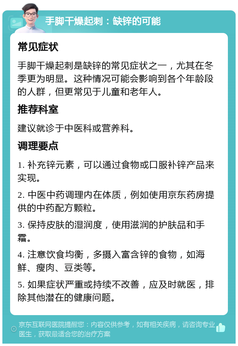 手脚干燥起刺：缺锌的可能 常见症状 手脚干燥起刺是缺锌的常见症状之一，尤其在冬季更为明显。这种情况可能会影响到各个年龄段的人群，但更常见于儿童和老年人。 推荐科室 建议就诊于中医科或营养科。 调理要点 1. 补充锌元素，可以通过食物或口服补锌产品来实现。 2. 中医中药调理内在体质，例如使用京东药房提供的中药配方颗粒。 3. 保持皮肤的湿润度，使用滋润的护肤品和手霜。 4. 注意饮食均衡，多摄入富含锌的食物，如海鲜、瘦肉、豆类等。 5. 如果症状严重或持续不改善，应及时就医，排除其他潜在的健康问题。