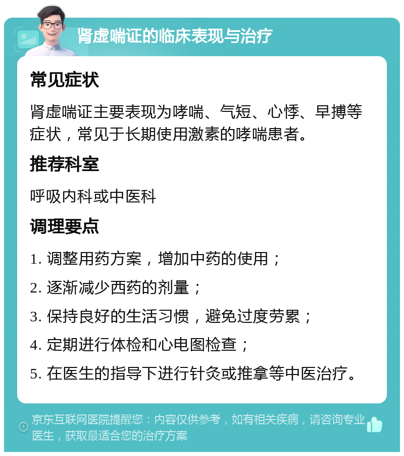 肾虚喘证的临床表现与治疗 常见症状 肾虚喘证主要表现为哮喘、气短、心悸、早搏等症状，常见于长期使用激素的哮喘患者。 推荐科室 呼吸内科或中医科 调理要点 1. 调整用药方案，增加中药的使用； 2. 逐渐减少西药的剂量； 3. 保持良好的生活习惯，避免过度劳累； 4. 定期进行体检和心电图检查； 5. 在医生的指导下进行针灸或推拿等中医治疗。