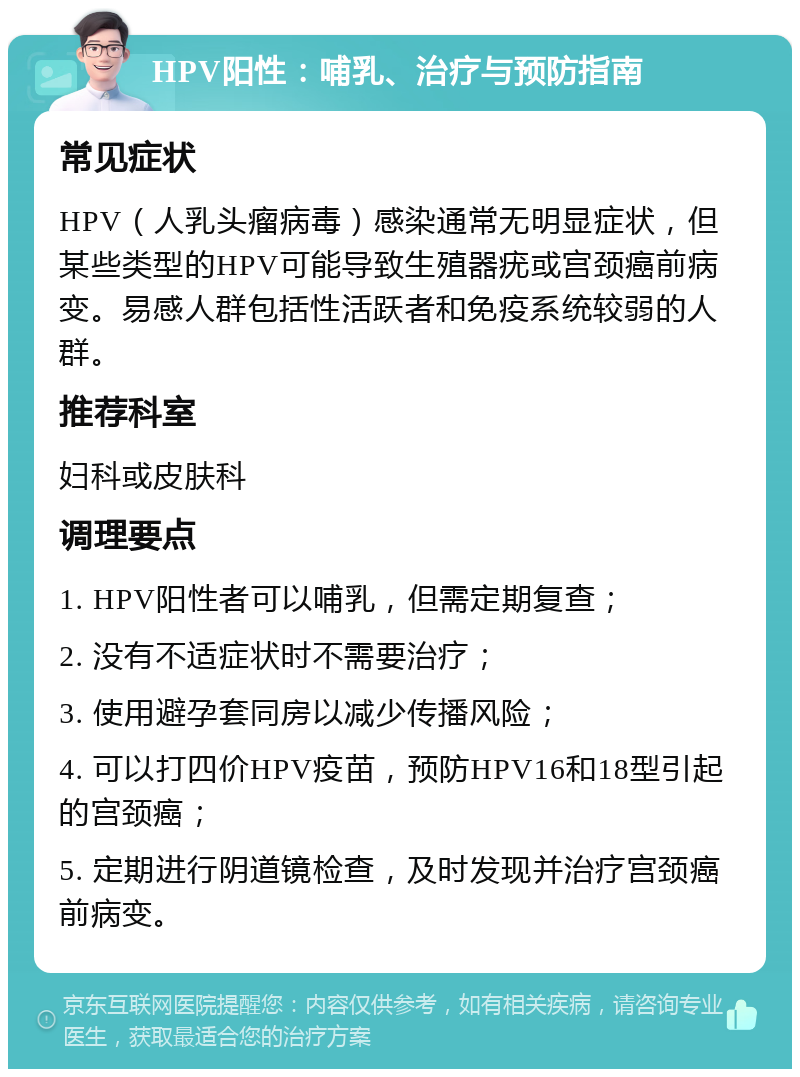 HPV阳性：哺乳、治疗与预防指南 常见症状 HPV（人乳头瘤病毒）感染通常无明显症状，但某些类型的HPV可能导致生殖器疣或宫颈癌前病变。易感人群包括性活跃者和免疫系统较弱的人群。 推荐科室 妇科或皮肤科 调理要点 1. HPV阳性者可以哺乳，但需定期复查； 2. 没有不适症状时不需要治疗； 3. 使用避孕套同房以减少传播风险； 4. 可以打四价HPV疫苗，预防HPV16和18型引起的宫颈癌； 5. 定期进行阴道镜检查，及时发现并治疗宫颈癌前病变。