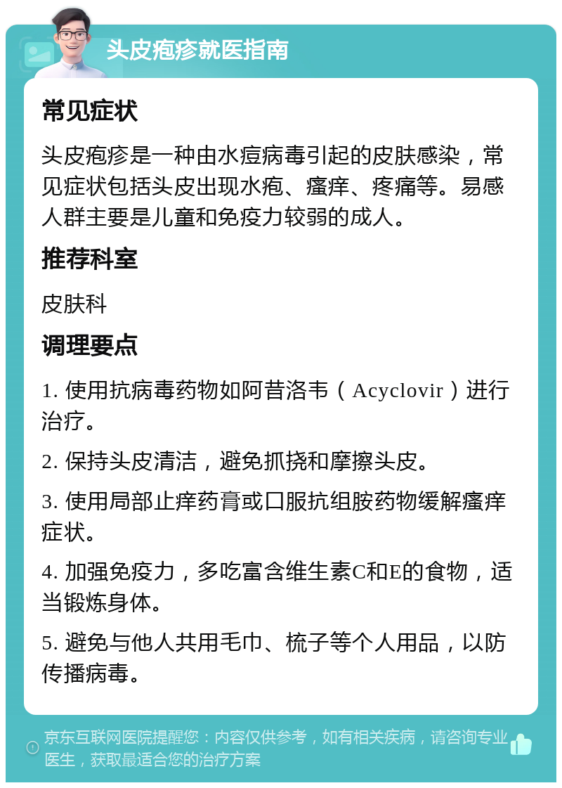 头皮疱疹就医指南 常见症状 头皮疱疹是一种由水痘病毒引起的皮肤感染，常见症状包括头皮出现水疱、瘙痒、疼痛等。易感人群主要是儿童和免疫力较弱的成人。 推荐科室 皮肤科 调理要点 1. 使用抗病毒药物如阿昔洛韦（Acyclovir）进行治疗。 2. 保持头皮清洁，避免抓挠和摩擦头皮。 3. 使用局部止痒药膏或口服抗组胺药物缓解瘙痒症状。 4. 加强免疫力，多吃富含维生素C和E的食物，适当锻炼身体。 5. 避免与他人共用毛巾、梳子等个人用品，以防传播病毒。