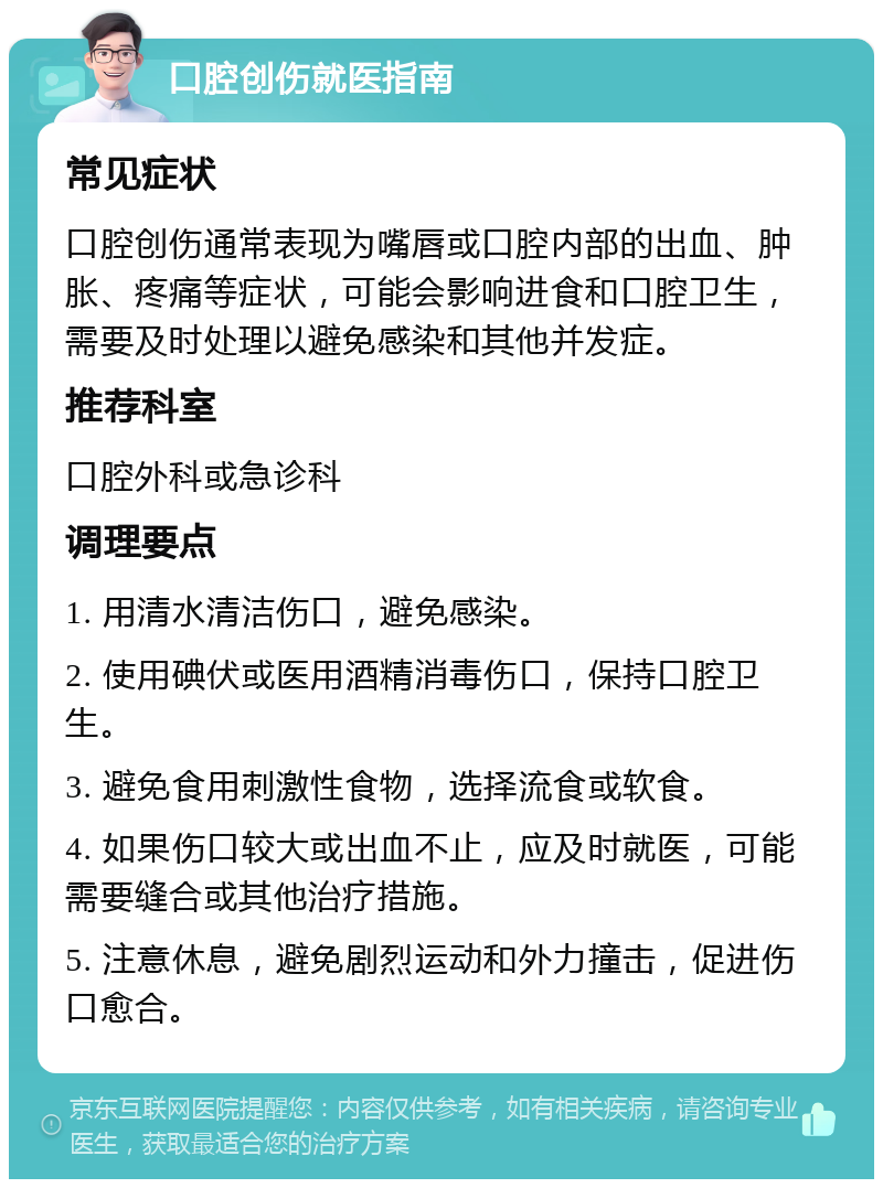 口腔创伤就医指南 常见症状 口腔创伤通常表现为嘴唇或口腔内部的出血、肿胀、疼痛等症状，可能会影响进食和口腔卫生，需要及时处理以避免感染和其他并发症。 推荐科室 口腔外科或急诊科 调理要点 1. 用清水清洁伤口，避免感染。 2. 使用碘伏或医用酒精消毒伤口，保持口腔卫生。 3. 避免食用刺激性食物，选择流食或软食。 4. 如果伤口较大或出血不止，应及时就医，可能需要缝合或其他治疗措施。 5. 注意休息，避免剧烈运动和外力撞击，促进伤口愈合。