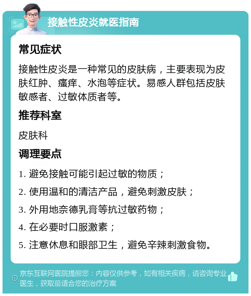 接触性皮炎就医指南 常见症状 接触性皮炎是一种常见的皮肤病，主要表现为皮肤红肿、瘙痒、水泡等症状。易感人群包括皮肤敏感者、过敏体质者等。 推荐科室 皮肤科 调理要点 1. 避免接触可能引起过敏的物质； 2. 使用温和的清洁产品，避免刺激皮肤； 3. 外用地奈德乳膏等抗过敏药物； 4. 在必要时口服激素； 5. 注意休息和眼部卫生，避免辛辣刺激食物。