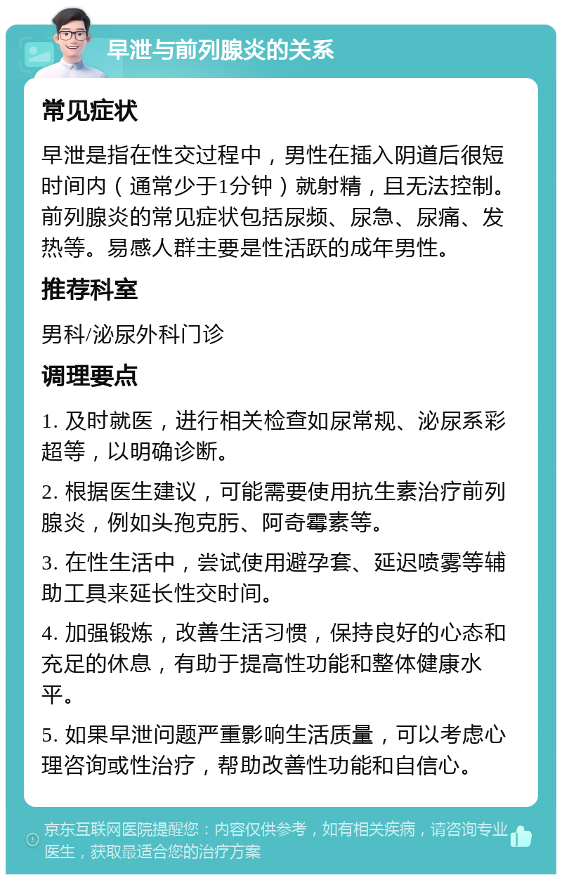 早泄与前列腺炎的关系 常见症状 早泄是指在性交过程中，男性在插入阴道后很短时间内（通常少于1分钟）就射精，且无法控制。前列腺炎的常见症状包括尿频、尿急、尿痛、发热等。易感人群主要是性活跃的成年男性。 推荐科室 男科/泌尿外科门诊 调理要点 1. 及时就医，进行相关检查如尿常规、泌尿系彩超等，以明确诊断。 2. 根据医生建议，可能需要使用抗生素治疗前列腺炎，例如头孢克肟、阿奇霉素等。 3. 在性生活中，尝试使用避孕套、延迟喷雾等辅助工具来延长性交时间。 4. 加强锻炼，改善生活习惯，保持良好的心态和充足的休息，有助于提高性功能和整体健康水平。 5. 如果早泄问题严重影响生活质量，可以考虑心理咨询或性治疗，帮助改善性功能和自信心。