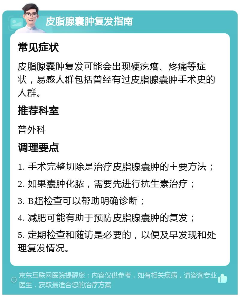 皮脂腺囊肿复发指南 常见症状 皮脂腺囊肿复发可能会出现硬疙瘩、疼痛等症状，易感人群包括曾经有过皮脂腺囊肿手术史的人群。 推荐科室 普外科 调理要点 1. 手术完整切除是治疗皮脂腺囊肿的主要方法； 2. 如果囊肿化脓，需要先进行抗生素治疗； 3. B超检查可以帮助明确诊断； 4. 减肥可能有助于预防皮脂腺囊肿的复发； 5. 定期检查和随访是必要的，以便及早发现和处理复发情况。