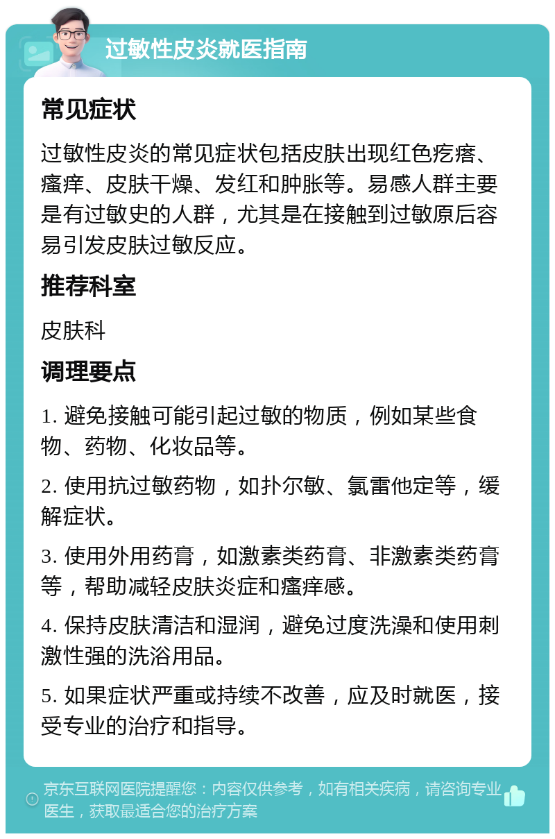 过敏性皮炎就医指南 常见症状 过敏性皮炎的常见症状包括皮肤出现红色疙瘩、瘙痒、皮肤干燥、发红和肿胀等。易感人群主要是有过敏史的人群，尤其是在接触到过敏原后容易引发皮肤过敏反应。 推荐科室 皮肤科 调理要点 1. 避免接触可能引起过敏的物质，例如某些食物、药物、化妆品等。 2. 使用抗过敏药物，如扑尔敏、氯雷他定等，缓解症状。 3. 使用外用药膏，如激素类药膏、非激素类药膏等，帮助减轻皮肤炎症和瘙痒感。 4. 保持皮肤清洁和湿润，避免过度洗澡和使用刺激性强的洗浴用品。 5. 如果症状严重或持续不改善，应及时就医，接受专业的治疗和指导。