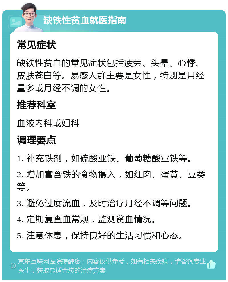 缺铁性贫血就医指南 常见症状 缺铁性贫血的常见症状包括疲劳、头晕、心悸、皮肤苍白等。易感人群主要是女性，特别是月经量多或月经不调的女性。 推荐科室 血液内科或妇科 调理要点 1. 补充铁剂，如硫酸亚铁、葡萄糖酸亚铁等。 2. 增加富含铁的食物摄入，如红肉、蛋黄、豆类等。 3. 避免过度流血，及时治疗月经不调等问题。 4. 定期复查血常规，监测贫血情况。 5. 注意休息，保持良好的生活习惯和心态。