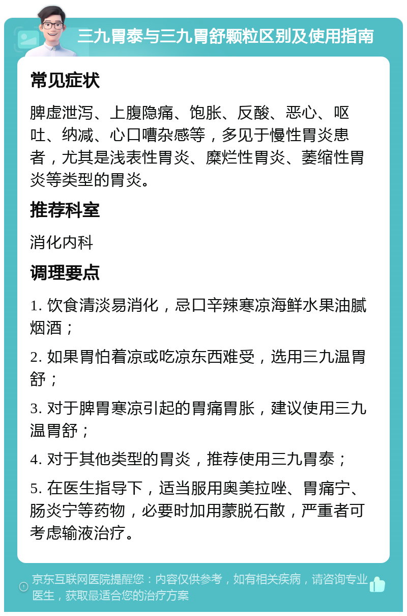 三九胃泰与三九胃舒颗粒区别及使用指南 常见症状 脾虚泄泻、上腹隐痛、饱胀、反酸、恶心、呕吐、纳减、心口嘈杂感等，多见于慢性胃炎患者，尤其是浅表性胃炎、糜烂性胃炎、萎缩性胃炎等类型的胃炎。 推荐科室 消化内科 调理要点 1. 饮食清淡易消化，忌口辛辣寒凉海鲜水果油腻烟酒； 2. 如果胃怕着凉或吃凉东西难受，选用三九温胃舒； 3. 对于脾胃寒凉引起的胃痛胃胀，建议使用三九温胃舒； 4. 对于其他类型的胃炎，推荐使用三九胃泰； 5. 在医生指导下，适当服用奥美拉唑、胃痛宁、肠炎宁等药物，必要时加用蒙脱石散，严重者可考虑输液治疗。