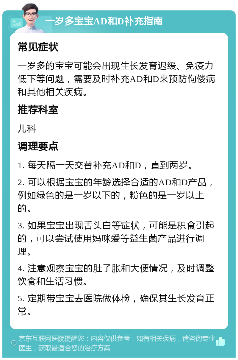 一岁多宝宝AD和D补充指南 常见症状 一岁多的宝宝可能会出现生长发育迟缓、免疫力低下等问题，需要及时补充AD和D来预防佝偻病和其他相关疾病。 推荐科室 儿科 调理要点 1. 每天隔一天交替补充AD和D，直到两岁。 2. 可以根据宝宝的年龄选择合适的AD和D产品，例如绿色的是一岁以下的，粉色的是一岁以上的。 3. 如果宝宝出现舌头白等症状，可能是积食引起的，可以尝试使用妈咪爱等益生菌产品进行调理。 4. 注意观察宝宝的肚子胀和大便情况，及时调整饮食和生活习惯。 5. 定期带宝宝去医院做体检，确保其生长发育正常。