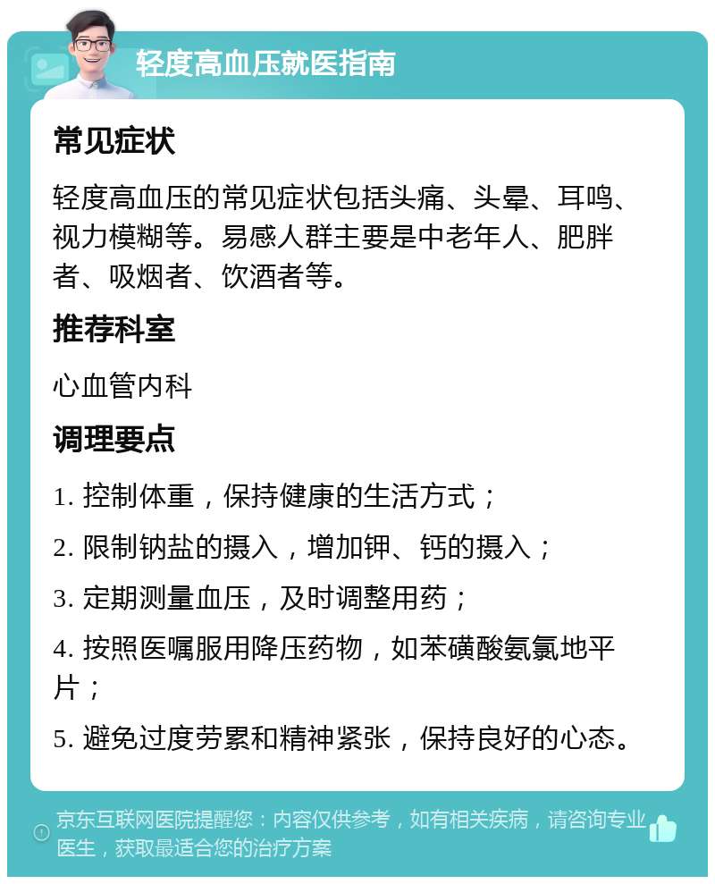 轻度高血压就医指南 常见症状 轻度高血压的常见症状包括头痛、头晕、耳鸣、视力模糊等。易感人群主要是中老年人、肥胖者、吸烟者、饮酒者等。 推荐科室 心血管内科 调理要点 1. 控制体重，保持健康的生活方式； 2. 限制钠盐的摄入，增加钾、钙的摄入； 3. 定期测量血压，及时调整用药； 4. 按照医嘱服用降压药物，如苯磺酸氨氯地平片； 5. 避免过度劳累和精神紧张，保持良好的心态。